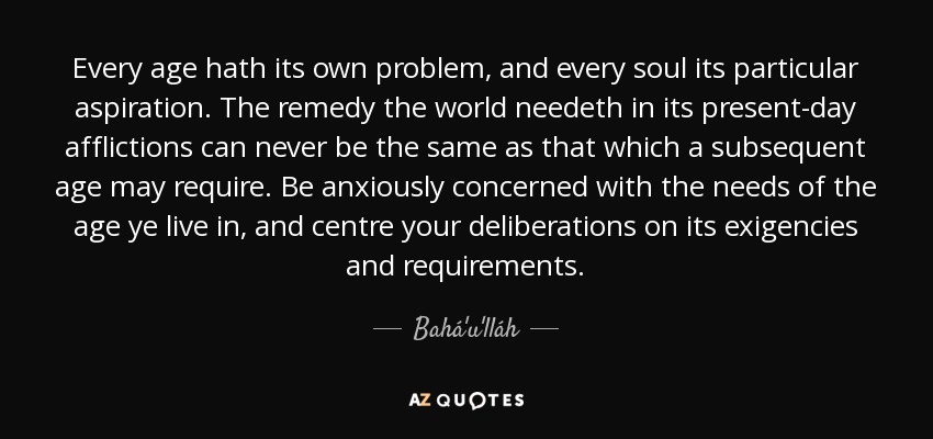 Every age hath its own problem, and every soul its particular aspiration. The remedy the world needeth in its present-day afflictions can never be the same as that which a subsequent age may require. Be anxiously concerned with the needs of the age ye live in, and centre your deliberations on its exigencies and requirements. - Bahá'u'lláh