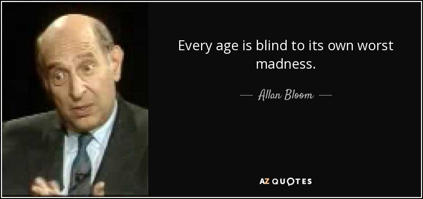 Every age is blind to its own worst madness. - Allan Bloom
