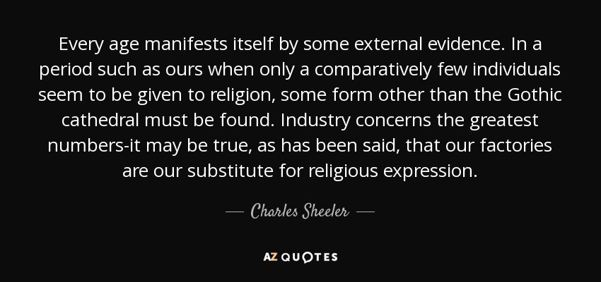 Every age manifests itself by some external evidence. In a period such as ours when only a comparatively few individuals seem to be given to religion, some form other than the Gothic cathedral must be found. Industry concerns the greatest numbers-it may be true, as has been said, that our factories are our substitute for religious expression. - Charles Sheeler