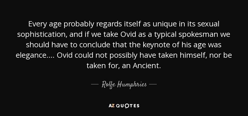 Every age probably regards itself as unique in its sexual sophistication, and if we take Ovid as a typical spokesman we should have to conclude that the keynote of his age was elegance. . . . Ovid could not possibly have taken himself, nor be taken for, an Ancient. - Rolfe Humphries