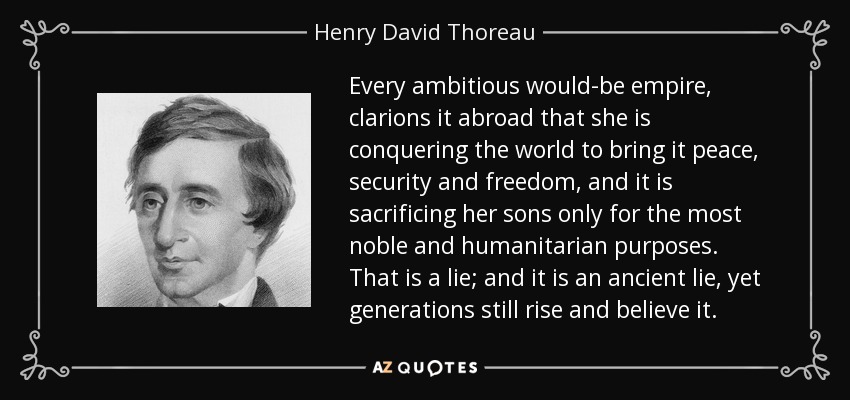 Every ambitious would-be empire, clarions it abroad that she is conquering the world to bring it peace, security and freedom, and it is sacrificing her sons only for the most noble and humanitarian purposes. That is a lie; and it is an ancient lie, yet generations still rise and believe it. - Henry David Thoreau