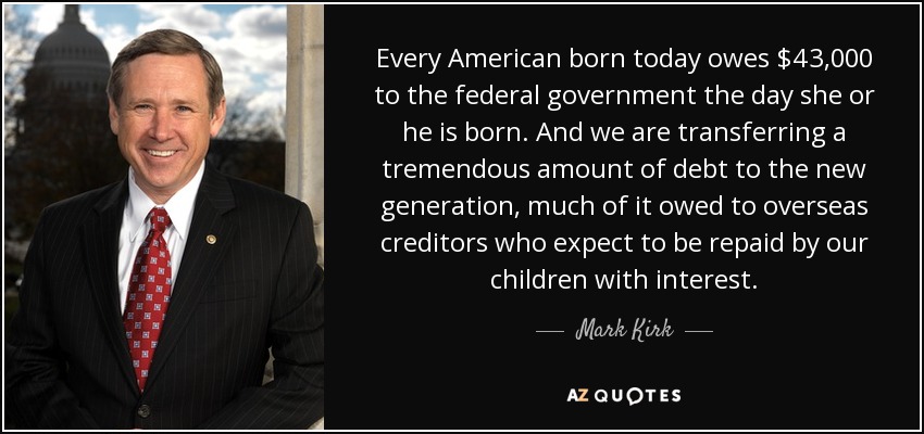 Every American born today owes $43,000 to the federal government the day she or he is born. And we are transferring a tremendous amount of debt to the new generation, much of it owed to overseas creditors who expect to be repaid by our children with interest. - Mark Kirk