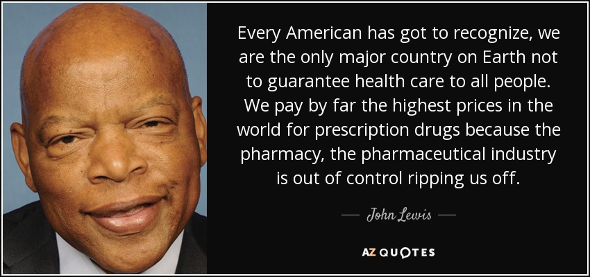 Every American has got to recognize, we are the only major country on Earth not to guarantee health care to all people. We pay by far the highest prices in the world for prescription drugs because the pharmacy, the pharmaceutical industry is out of control ripping us off. - John Lewis
