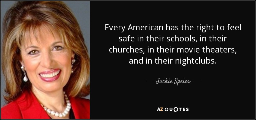 Every American has the right to feel safe in their schools, in their churches, in their movie theaters, and in their nightclubs. - Jackie Speier