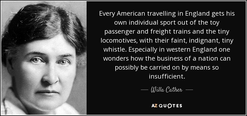 Every American travelling in England gets his own individual sport out of the toy passenger and freight trains and the tiny locomotives, with their faint, indignant, tiny whistle. Especially in western England one wonders how the business of a nation can possibly be carried on by means so insufficient. - Willa Cather