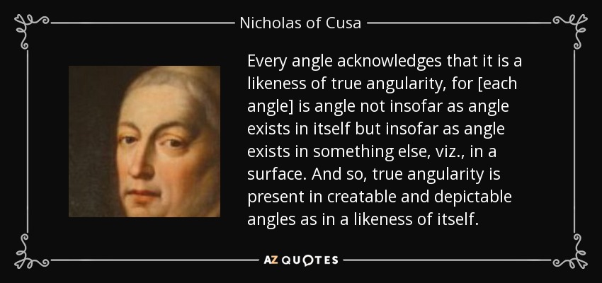 Every angle acknowledges that it is a likeness of true angularity, for [each angle] is angle not insofar as angle exists in itself but insofar as angle exists in something else, viz., in a surface. And so, true angularity is present in creatable and depictable angles as in a likeness of itself. - Nicholas of Cusa