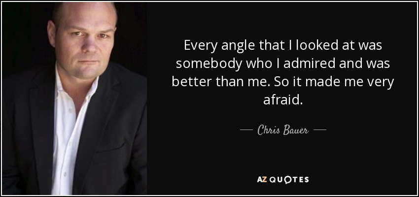 Every angle that I looked at was somebody who I admired and was better than me. So it made me very afraid. - Chris Bauer