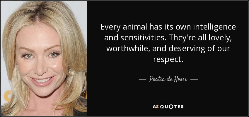 Every animal has its own intelligence and sensitivities. They're all lovely, worthwhile, and deserving of our respect. - Portia de Rossi