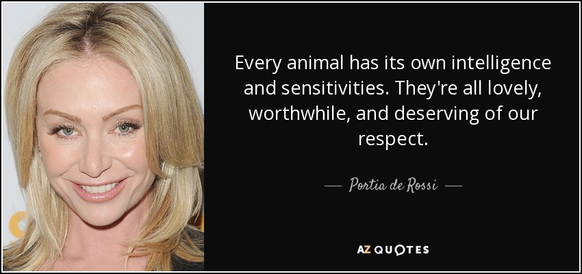 Every animal has its own intelligence and sensitivities. They're all lovely, worthwhile, and deserving of our respect. - Portia de Rossi