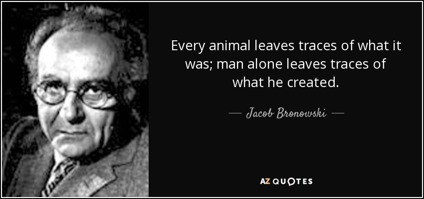 Every animal leaves traces of what it was; man alone leaves traces of what he created. - Jacob Bronowski