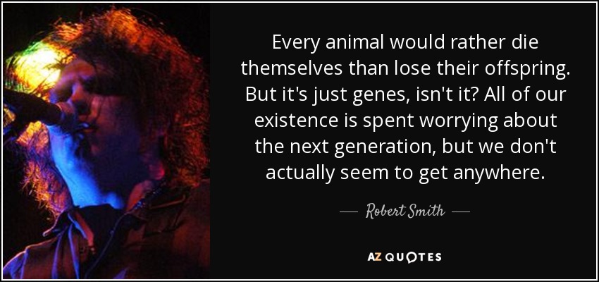 Every animal would rather die themselves than lose their offspring. But it's just genes, isn't it? All of our existence is spent worrying about the next generation, but we don't actually seem to get anywhere. - Robert Smith
