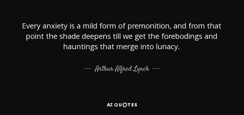 Every anxiety is a mild form of premonition, and from that point the shade deepens till we get the forebodings and hauntings that merge into lunacy. - Arthur Alfred Lynch