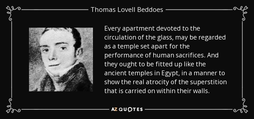 Every apartment devoted to the circulation of the glass, may be regarded as a temple set apart for the performance of human sacrifices. And they ought to be fitted up like the ancient temples in Egypt, in a manner to show the real atrocity of the superstition that is carried on within their walls. - Thomas Lovell Beddoes