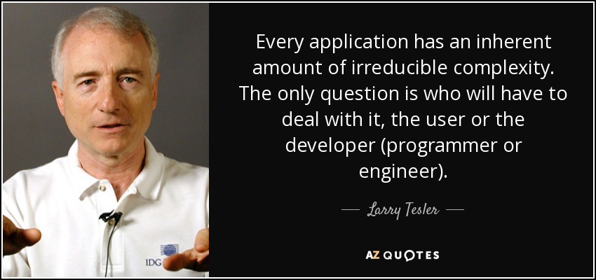 Every application has an inherent amount of irreducible complexity. The only question is who will have to deal with it, the user or the developer (programmer or engineer). - Larry Tesler