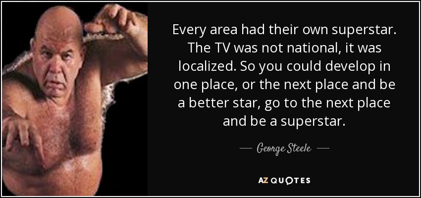 Every area had their own superstar. The TV was not national, it was localized. So you could develop in one place, or the next place and be a better star, go to the next place and be a superstar. - George Steele