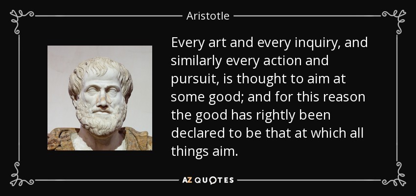 Every art and every inquiry, and similarly every action and pursuit, is thought to aim at some good; and for this reason the good has rightly been declared to be that at which all things aim. - Aristotle