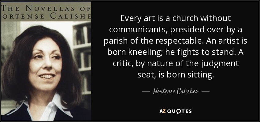 Every art is a church without communicants, presided over by a parish of the respectable. An artist is born kneeling; he fights to stand. A critic, by nature of the judgment seat, is born sitting. - Hortense Calisher
