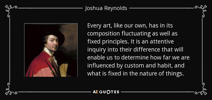 Every art, like our own, has in its composition fluctuating as well as fixed principles. It is an attentive inquiry into their difference that will enable us to determine how far we are influenced by custom and habit, and what is fixed in the nature of things. - Joshua Reynolds