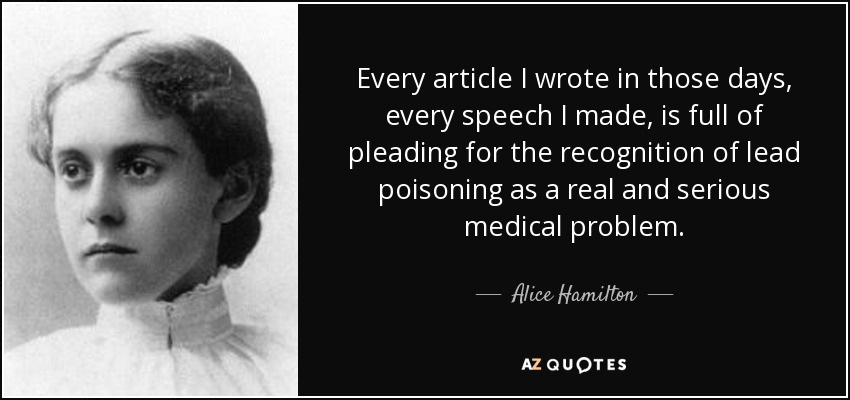 Every article I wrote in those days, every speech I made, is full of pleading for the recognition of lead poisoning as a real and serious medical problem. - Alice Hamilton