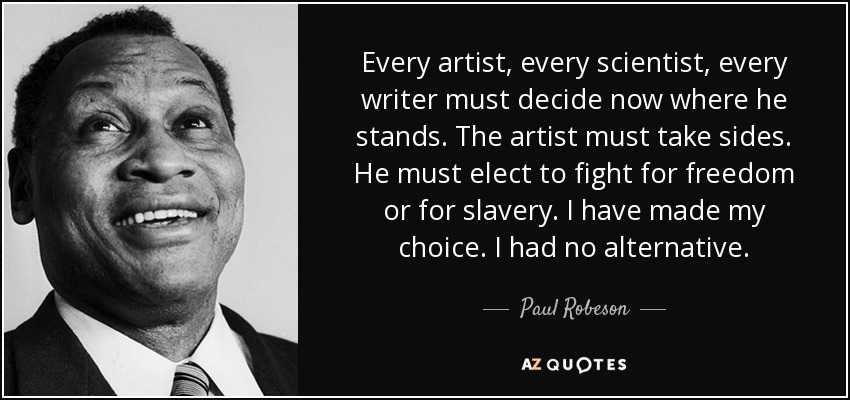Every artist, every scientist, every writer must decide now where he stands. The artist must take sides. He must elect to fight for freedom or for slavery. I have made my choice. I had no alternative. - Paul Robeson