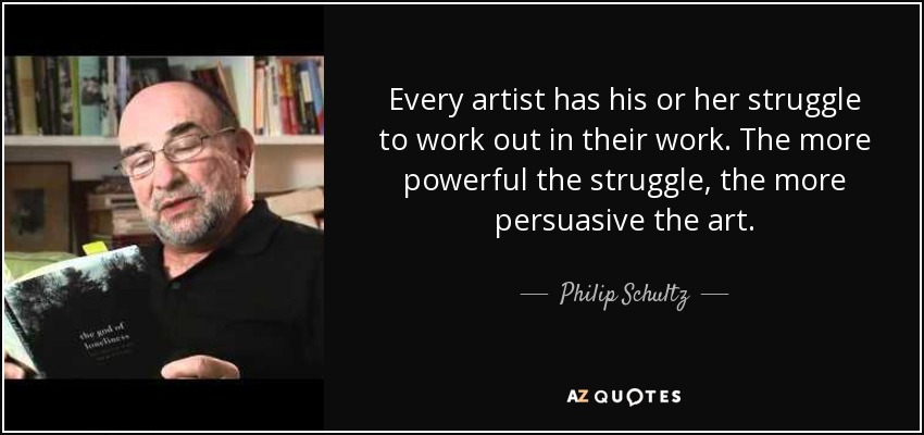 Every artist has his or her struggle to work out in their work. The more powerful the struggle, the more persuasive the art. - Philip Schultz