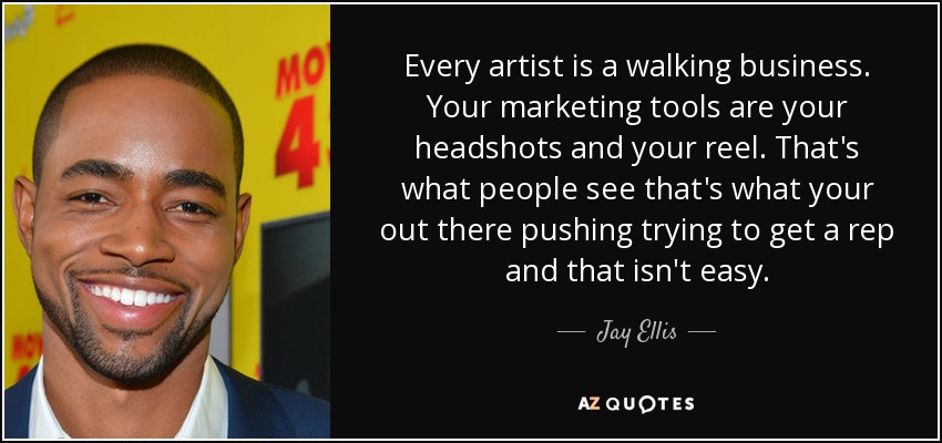 Every artist is a walking business. Your marketing tools are your headshots and your reel. That's what people see that's what your out there pushing trying to get a rep and that isn't easy. - Jay Ellis