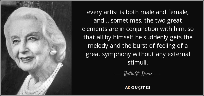 every artist is both male and female, and ... sometimes, the two great elements are in conjunction with him, so that all by himself he suddenly gets the melody and the burst of feeling of a great symphony without any external stimuli. - Ruth St. Denis