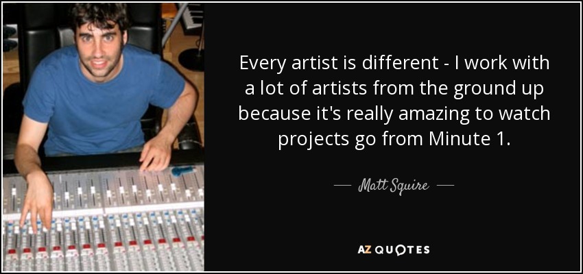 Every artist is different - I work with a lot of artists from the ground up because it's really amazing to watch projects go from Minute 1. - Matt Squire
