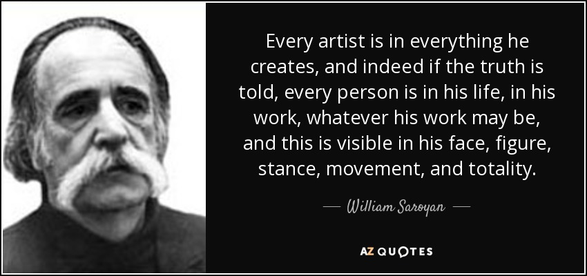 Every artist is in everything he creates, and indeed if the truth is told, every person is in his life, in his work, whatever his work may be, and this is visible in his face, figure, stance, movement, and totality. - William Saroyan
