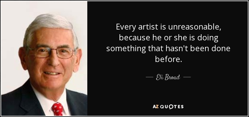 Every artist is unreasonable, because he or she is doing something that hasn't been done before. - Eli Broad