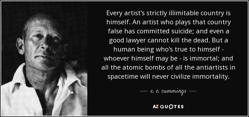 Every artist's strictly illimitable country is himself. An artist who plays that country false has committed suicide; and even a good lawyer cannot kill the dead. But a human being who's true to himself - whoever himself may be - is immortal; and all the atomic bombs of all the antiartists in spacetime will never civilize immortality. - e. e. cummings