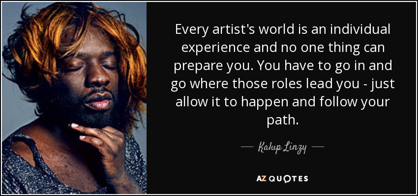 Every artist's world is an individual experience and no one thing can prepare you. You have to go in and go where those roles lead you - just allow it to happen and follow your path. - Kalup Linzy
