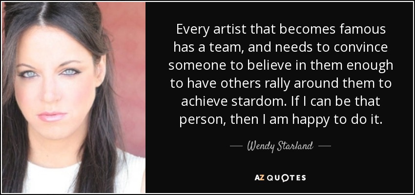 Every artist that becomes famous has a team, and needs to convince someone to believe in them enough to have others rally around them to achieve stardom. If I can be that person, then I am happy to do it. - Wendy Starland