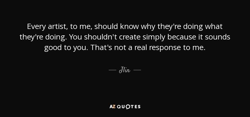 Every artist, to me, should know why they're doing what they're doing. You shouldn't create simply because it sounds good to you. That's not a real response to me. - Jlin