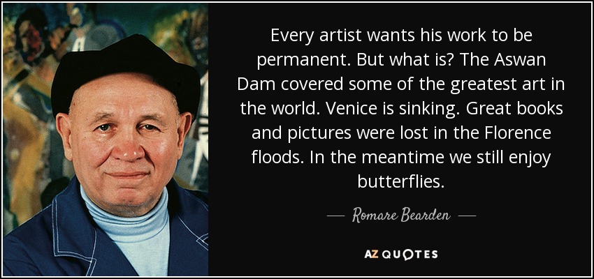 Every artist wants his work to be permanent. But what is? The Aswan Dam covered some of the greatest art in the world. Venice is sinking. Great books and pictures were lost in the Florence floods. In the meantime we still enjoy butterflies. - Romare Bearden