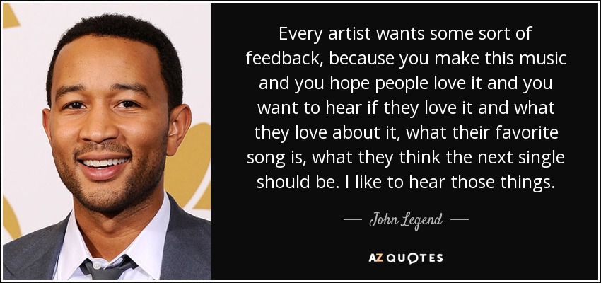 Every artist wants some sort of feedback, because you make this music and you hope people love it and you want to hear if they love it and what they love about it, what their favorite song is, what they think the next single should be. I like to hear those things. - John Legend