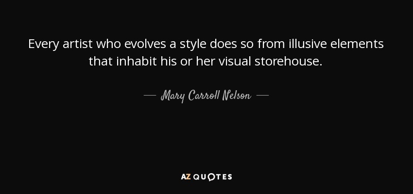 Every artist who evolves a style does so from illusive elements that inhabit his or her visual storehouse. - Mary Carroll Nelson