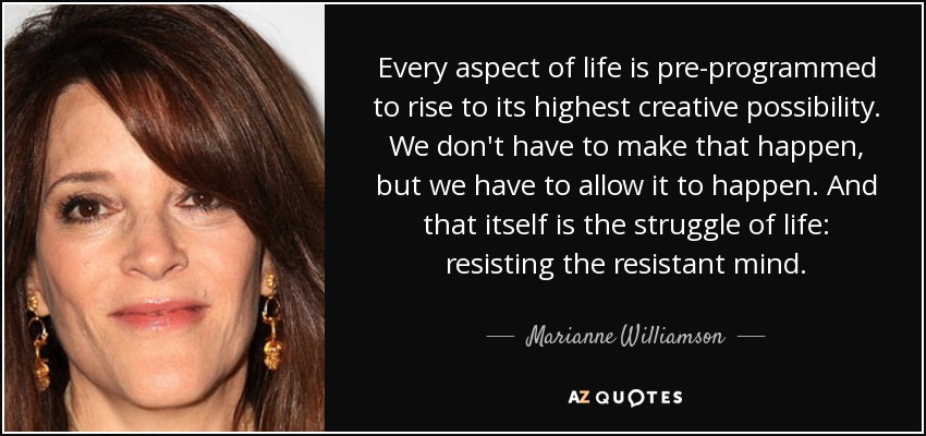 Every aspect of life is pre-programmed to rise to its highest creative possibility. We don't have to make that happen, but we have to allow it to happen. And that itself is the struggle of life: resisting the resistant mind. - Marianne Williamson