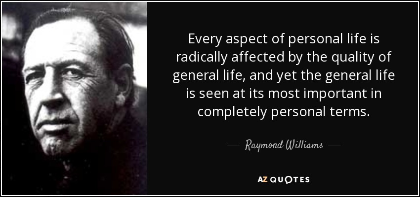 Every aspect of personal life is radically affected by the quality of general life, and yet the general life is seen at its most important in completely personal terms. - Raymond Williams