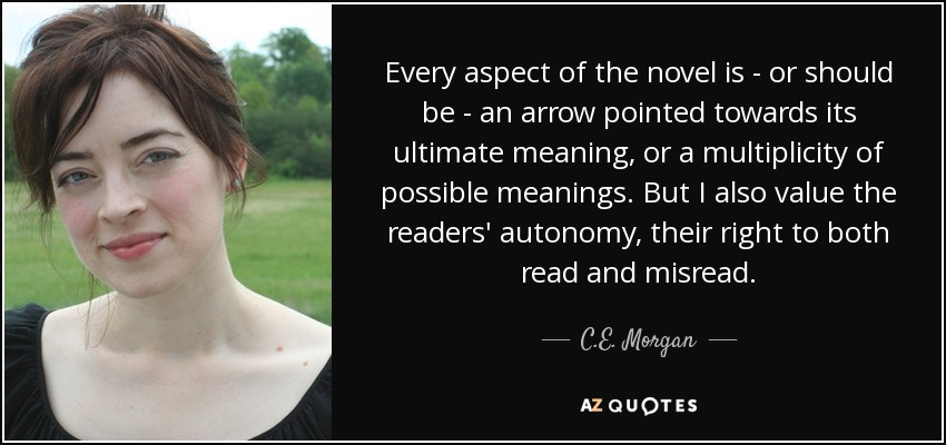 Every aspect of the novel is - or should be - an arrow pointed towards its ultimate meaning, or a multiplicity of possible meanings. But I also value the readers' autonomy, their right to both read and misread. - C.E. Morgan