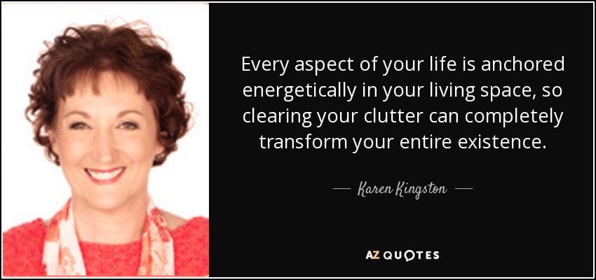 Every aspect of your life is anchored energetically in your living space, so clearing your clutter can completely transform your entire existence. - Karen Kingston