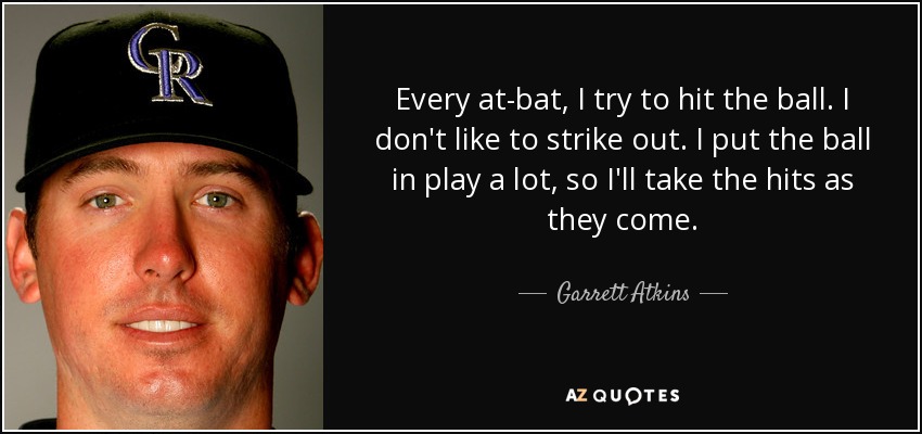 Every at-bat, I try to hit the ball. I don't like to strike out. I put the ball in play a lot, so I'll take the hits as they come. - Garrett Atkins