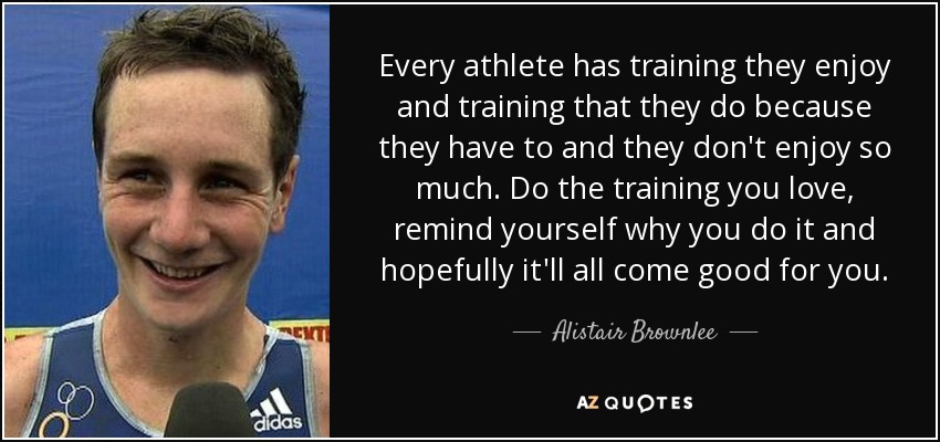 Every athlete has training they enjoy and training that they do because they have to and they don't enjoy so much. Do the training you love, remind yourself why you do it and hopefully it'll all come good for you. - Alistair Brownlee