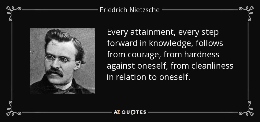 Every attainment, every step forward in knowledge, follows from courage, from hardness against oneself, from cleanliness in relation to oneself. - Friedrich Nietzsche