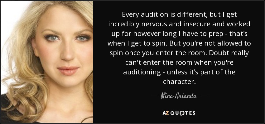 Every audition is different, but I get incredibly nervous and insecure and worked up for however long I have to prep - that's when I get to spin. But you're not allowed to spin once you enter the room. Doubt really can't enter the room when you're auditioning - unless it's part of the character. - Nina Arianda
