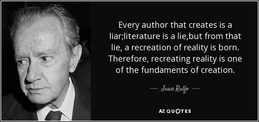 Every author that creates is a liar;literature is a lie,but from that lie, a recreation of reality is born. Therefore, recreating reality is one of the fundaments of creation. - Juan Rulfo
