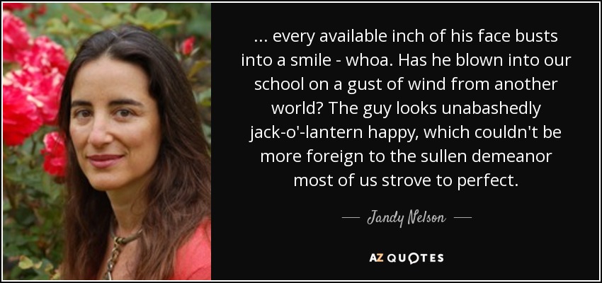 ... every available inch of his face busts into a smile - whoa. Has he blown into our school on a gust of wind from another world? The guy looks unabashedly jack-o'-lantern happy, which couldn't be more foreign to the sullen demeanor most of us strove to perfect. - Jandy Nelson