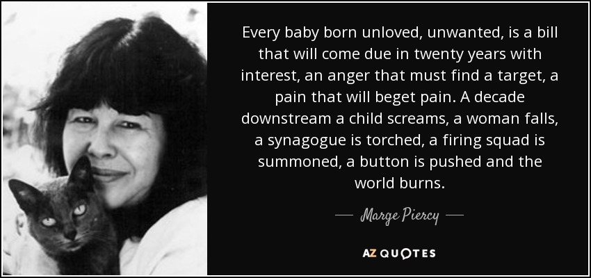 Every baby born unloved, unwanted, is a bill that will come due in twenty years with interest, an anger that must find a target, a pain that will beget pain. A decade downstream a child screams, a woman falls, a synagogue is torched, a firing squad is summoned, a button is pushed and the world burns. - Marge Piercy