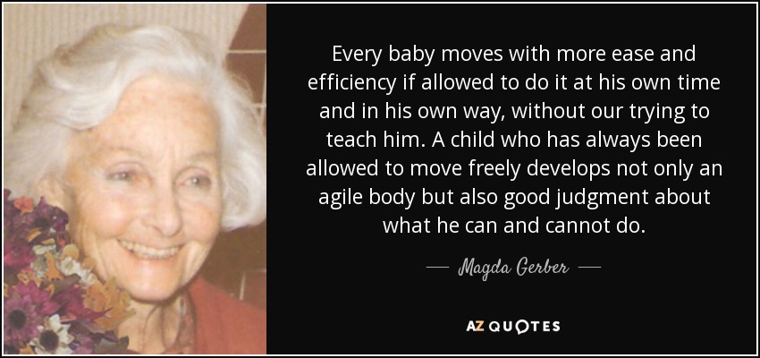 Every baby moves with more ease and efficiency if allowed to do it at his own time and in his own way, without our trying to teach him. A child who has always been allowed to move freely develops not only an agile body but also good judgment about what he can and cannot do. - Magda Gerber