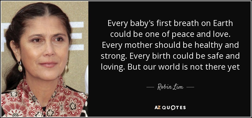 Every baby's first breath on Earth could be one of peace and love. Every mother should be healthy and strong. Every birth could be safe and loving. But our world is not there yet - Robin Lim